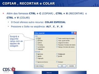 COPIAR , RECORTAR e COLAR


  Além dos famosos CTRL + C (COPIAR) , CTRL + X (RECORTAR) e
  CTRL + V (COLAR)
  •    O Excel oferece outro recurso: COLAR ESPECIAL
  •    Pressione e Solte na seqüência: ALT , C , V , S



      Surgirá a
      seguinte
      caixa com as
      opções de
      colagem




                                       Slide 64
 