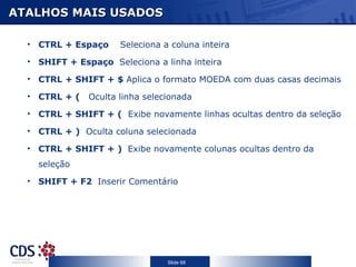 ATALHOS MAIS USADOS

  • CTRL + Espaço     Seleciona a coluna inteira
  • SHIFT + Espaço Seleciona a linha inteira

  • CTRL + SHIFT + $ Aplica o formato MOEDA com duas casas decimais

  • CTRL + (   Oculta linha selecionada
  • CTRL + SHIFT + ( Exibe novamente linhas ocultas dentro da seleção

  • CTRL + ) Oculta coluna selecionada

  • CTRL + SHIFT + ) Exibe novamente colunas ocultas dentro da
    seleção
  • SHIFT + F2 Inserir Comentário




                                 Slide 68
 