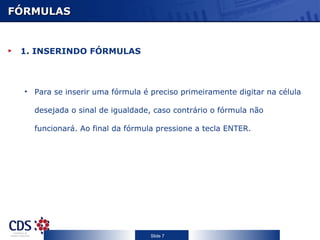 FÓRMULAS


 1. INSERINDO FÓRMULAS



  • Para se inserir uma fórmula é preciso primeiramente digitar na célula

    desejada o sinal de igualdade, caso contrário o fórmula não

    funcionará. Ao final da fórmula pressione a tecla ENTER.




                                  Slide 7
 