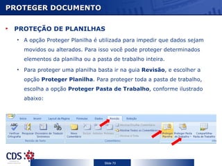 PROTEGER DOCUMENTO

 PROTEÇÃO DE PLANILHAS
  • A opção Proteger Planilha é utilizada para impedir que dados sejam
    movidos ou alterados. Para isso você pode proteger determinados
    elementos da planilha ou a pasta de trabalho inteira.
  • Para proteger uma planilha basta ir na guia Revisão, e escolher a
    opção Proteger Planilha. Para proteger toda a pasta de trabalho,
    escolha a opção Proteger Pasta de Trabalho, conforme ilustrado
    abaixo:




                                  Slide 70
 