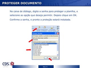PROTEGER DOCUMENTO

   Na caixa de diálogo, digite a senha para proteger a planilha, e
   selecione as opção que deseja permitir. Depois clique em OK.

   Confirme a senha, e pronto a proteção estará instalada.




                                 Slide 72
 