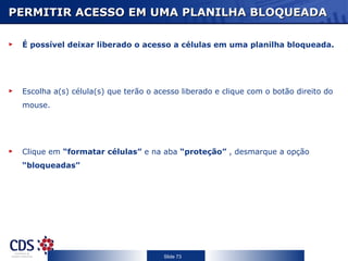 PERMITIR ACESSO EM UMA PLANILHA BLOQUEADA

 É possível deixar liberado o acesso a células em uma planilha bloqueada.




 Escolha a(s) célula(s) que terão o acesso liberado e clique com o botão direito do
 mouse.




 Clique em “formatar células” e na aba “proteção” , desmarque a opção
 “bloqueadas”




                                      Slide 73
 