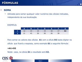 FÓRMULAS

SOMA
 •   Utilizada para somar qualquer valor numérico das células indicadas,
     independente de sua localização.



     EXEMPLO:
                      A       B         C             D    E    F    G
                1     12     13      14               15   16   17   62
                2     21     43      30               50   26   39



     Para somar os valores das células A1 com a célula D2 basta digitar na

     célula que ficará a resposta, como exemplo G1 a seguinte fórmula:

     =A1+D2

     Neste caso, na célula G1 o resultado será 62.



                                            Slide 9
 