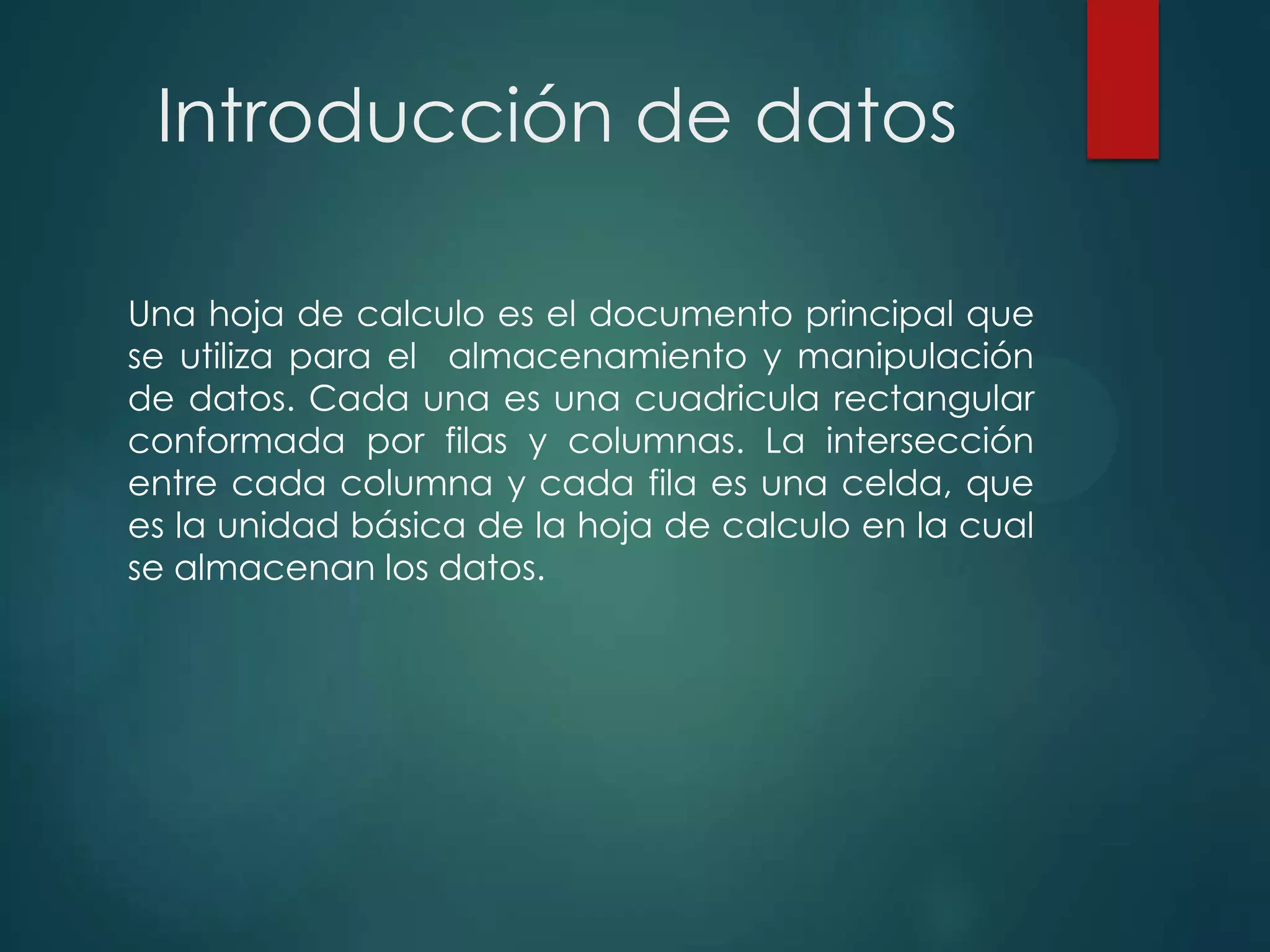 Introducción de datos
Una hoja de calculo es el documento principal que
se utiliza para el almacenamiento y manipulación
de datos. Cada una es una cuadricula rectangular
conformada por filas y columnas. La intersección
entre cada columna y cada fila es una celda, que
es la unidad básica de la hoja de calculo en la cual
se almacenan los datos.

 
