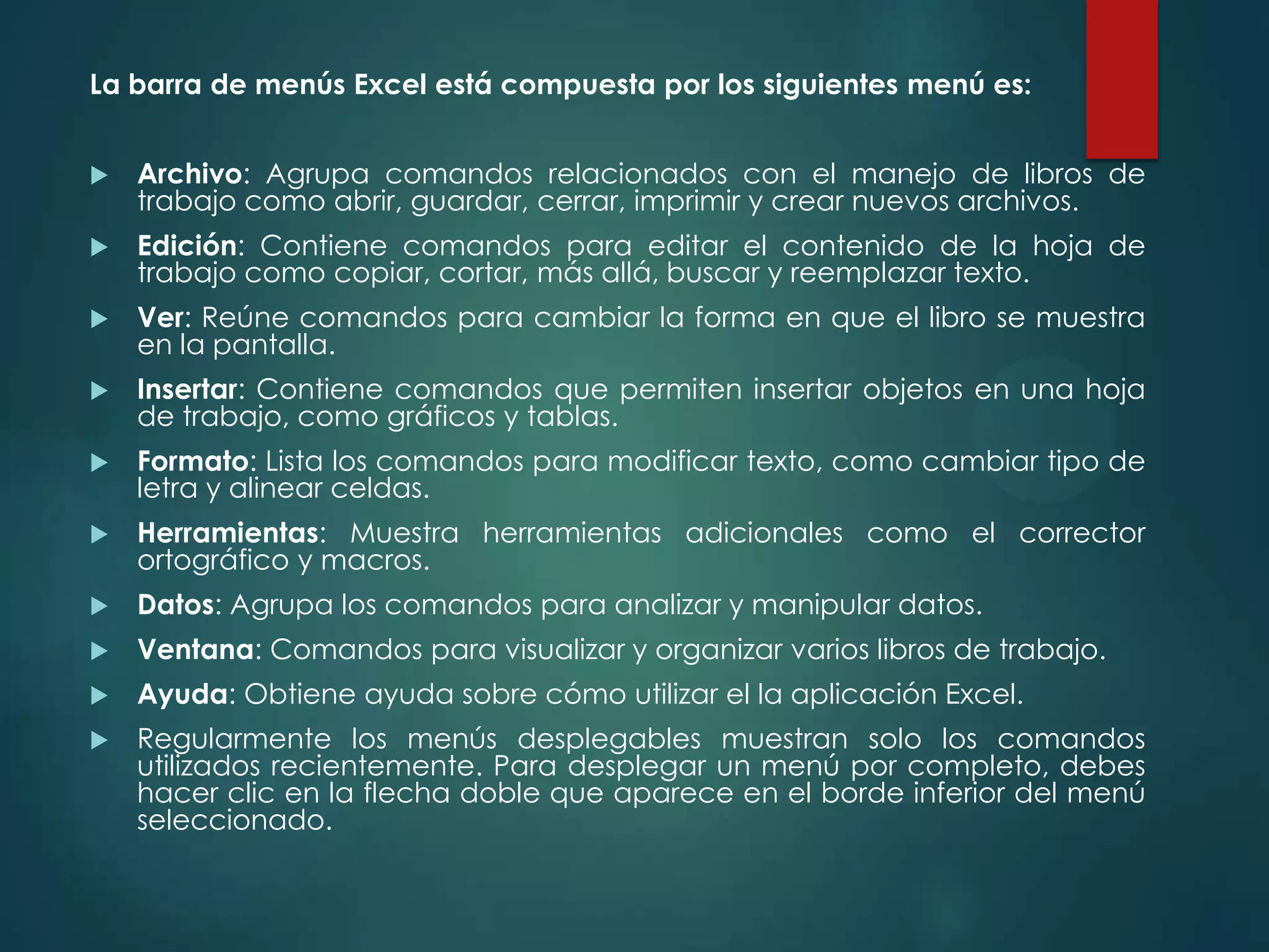La barra de menús Excel está compuesta por los siguientes menú es:


Archivo: Agrupa comandos relacionados con el manejo de libros de
trabajo como abrir, guardar, cerrar, imprimir y crear nuevos archivos.



Edición: Contiene comandos para editar el contenido de la hoja de
trabajo como copiar, cortar, más allá, buscar y reemplazar texto.



Ver: Reúne comandos para cambiar la forma en que el libro se muestra
en la pantalla.



Insertar: Contiene comandos que permiten insertar objetos en una hoja
de trabajo, como gráficos y tablas.



Formato: Lista los comandos para modificar texto, como cambiar tipo de
letra y alinear celdas.



Herramientas: Muestra herramientas adicionales como el corrector
ortográfico y macros.



Datos: Agrupa los comandos para analizar y manipular datos.



Ventana: Comandos para visualizar y organizar varios libros de trabajo.



Ayuda: Obtiene ayuda sobre cómo utilizar el la aplicación Excel.



Regularmente los menús desplegables muestran solo los comandos
utilizados recientemente. Para desplegar un menú por completo, debes
hacer clic en la flecha doble que aparece en el borde inferior del menú
seleccionado.

 