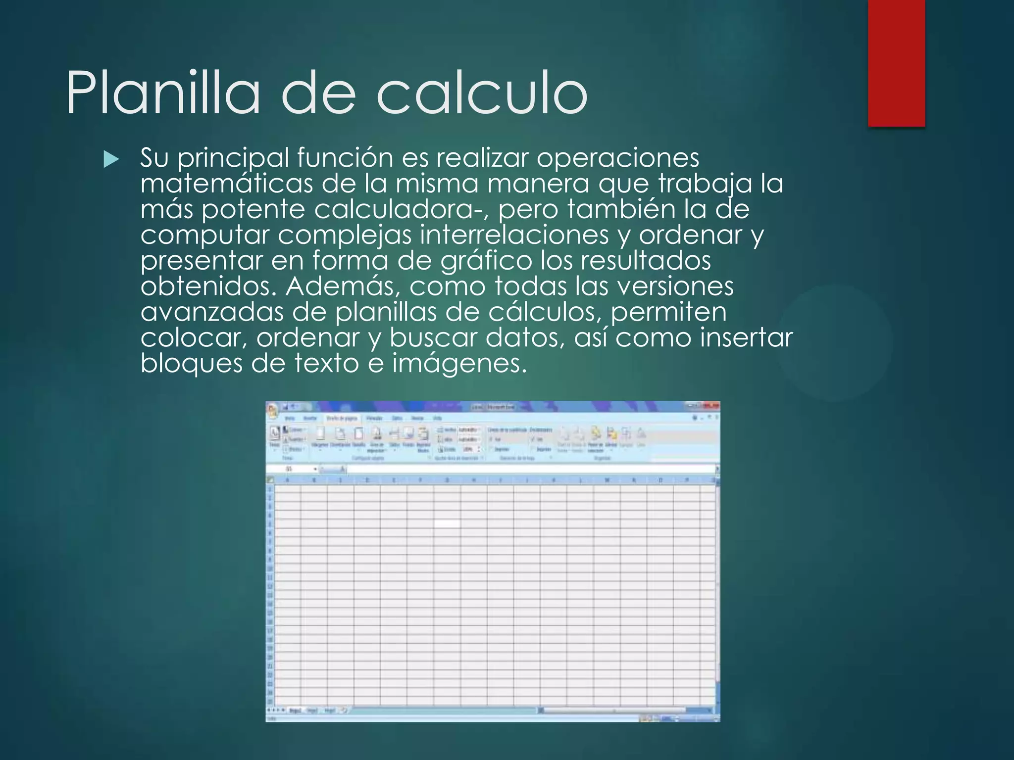 Planilla de calculo


Su principal función es realizar operaciones
matemáticas de la misma manera que trabaja la
más potente calculadora-, pero también la de
computar complejas interrelaciones y ordenar y
presentar en forma de gráfico los resultados
obtenidos. Además, como todas las versiones
avanzadas de planillas de cálculos, permiten
colocar, ordenar y buscar datos, así como insertar
bloques de texto e imágenes.

 