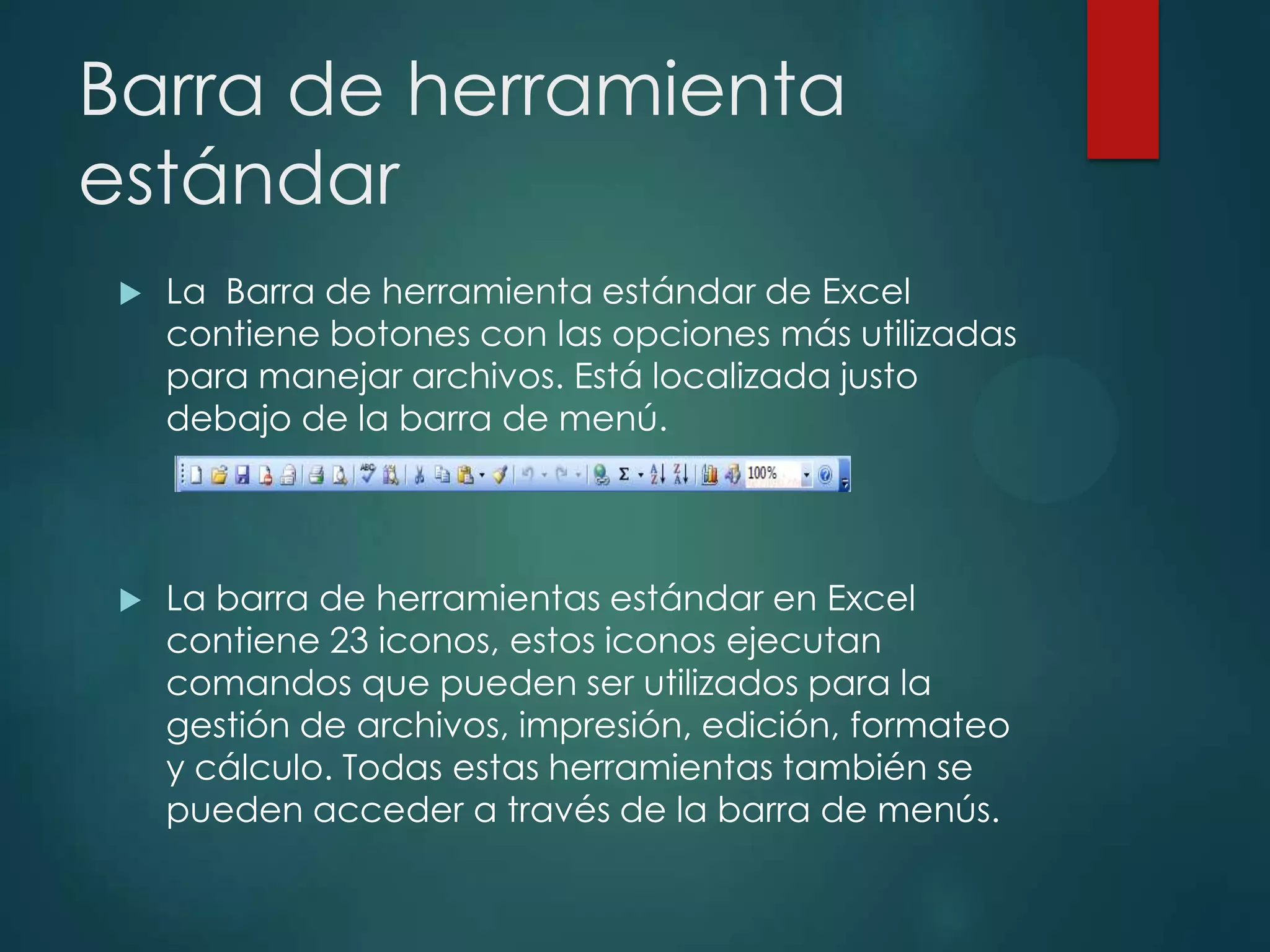 Barra de herramienta
estándar


La Barra de herramienta estándar de Excel
contiene botones con las opciones más utilizadas
para manejar archivos. Está localizada justo
debajo de la barra de menú.



La barra de herramientas estándar en Excel
contiene 23 iconos, estos iconos ejecutan
comandos que pueden ser utilizados para la
gestión de archivos, impresión, edición, formateo
y cálculo. Todas estas herramientas también se
pueden acceder a través de la barra de menús.

 