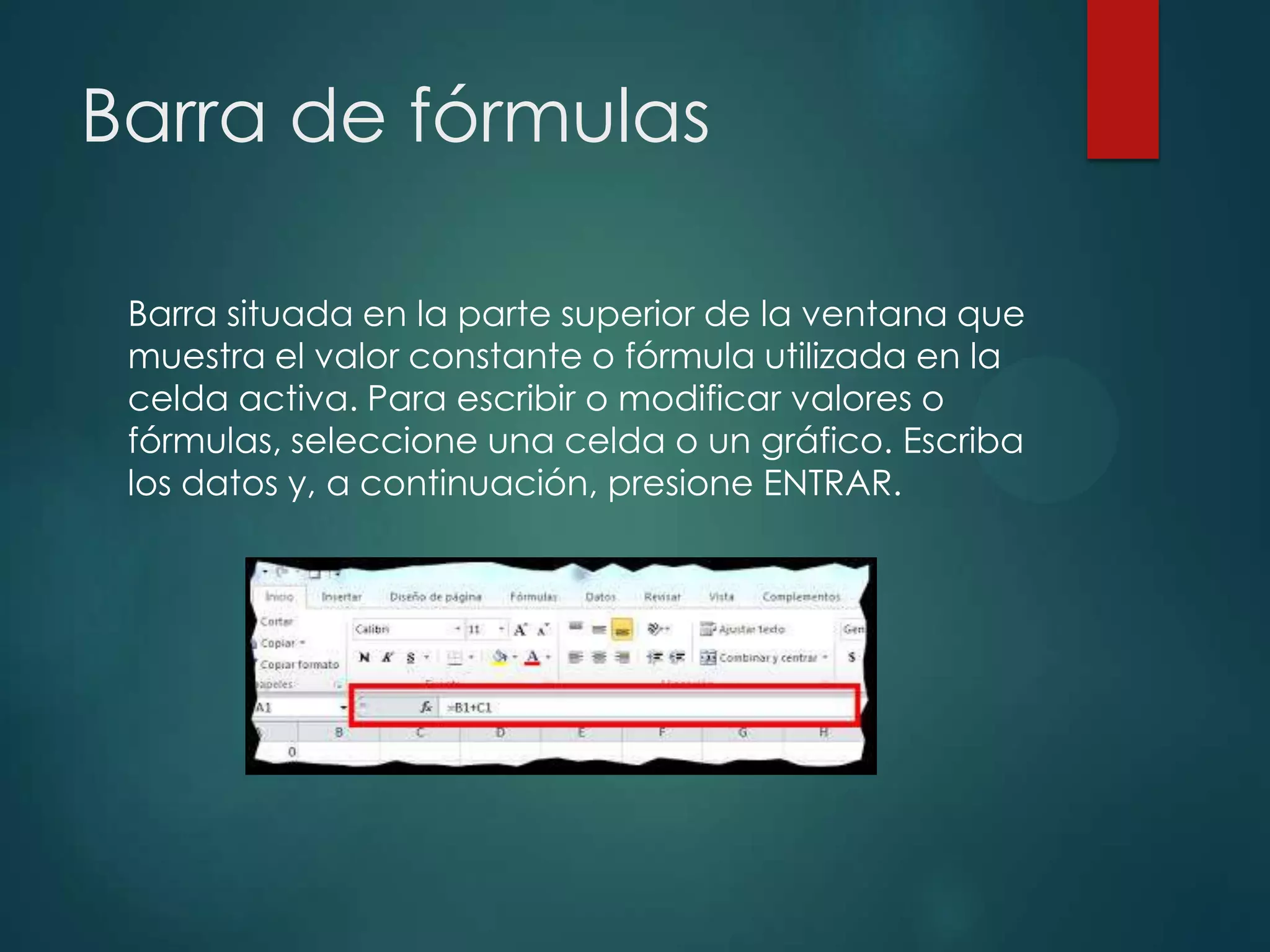 Barra de fórmulas
Barra situada en la parte superior de la ventana que
muestra el valor constante o fórmula utilizada en la
celda activa. Para escribir o modificar valores o
fórmulas, seleccione una celda o un gráfico. Escriba
los datos y, a continuación, presione ENTRAR.

 