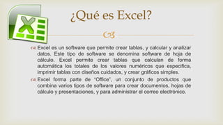 ¿Qué es Excel?

 Excel es un software que permite crear tablas, y calcular y analizar
datos. Este tipo de software se denomina software de hoja de
cálculo. Excel permite crear tablas que calculan de forma
automática los totales de los valores numéricos que especifica,
imprimir tablas con diseños cuidados, y crear gráficos simples.
 Excel forma parte de “Office”, un conjunto de productos que
combina varios tipos de software para crear documentos, hojas de
cálculo y presentaciones, y para administrar el correo electrónico.

 