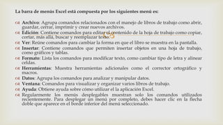 La barra de menús Excel está compuesta por los siguientes menú es:
 Archivo: Agrupa comandos relacionados con el manejo de libros de trabajo como abrir,
guardar, cerrar, imprimir y crear nuevos archivos.
 Edición: Contiene comandos para editar el contenido de la hoja de trabajo como copiar,
cortar, más allá, buscar y reemplazar texto.
 Ver: Reúne comandos para cambiar la forma en que el libro se muestra en la pantalla.
 Insertar: Contiene comandos que permiten insertar objetos en una hoja de trabajo,
como gráficos y tablas.
 Formato: Lista los comandos para modificar texto, como cambiar tipo de letra y alinear
celdas.
 Herramientas: Muestra herramientas adicionales como el corrector ortográfico y
macros.
 Datos: Agrupa los comandos para analizar y manipular datos.
 Ventana: Comandos para visualizar y organizar varios libros de trabajo.
 Ayuda: Obtiene ayuda sobre cómo utilizar el la aplicación Excel.
 Regularmente los menús desplegables muestran solo los comandos utilizados
recientemente. Para desplegar un menú por completo, debes hacer clic en la flecha
doble que aparece en el borde inferior del menú seleccionado.



 