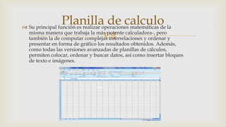 Planilla de calculo la
 Su principal función es realizar operaciones matemáticas de
misma manera que trabaja la más potente calculadora-, pero

también la de computar complejas interrelaciones y ordenar y

presentar en forma de gráfico los resultados obtenidos. Además,
como todas las versiones avanzadas de planillas de cálculos,
permiten colocar, ordenar y buscar datos, así como insertar bloques
de texto e imágenes.

 