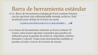Barra de herramienta estándar
 La Barra de herramienta estándar de Excel contiene botones

con las opciones más utilizadas para manejar archivos. Está
localizada justo debajo de la barra de menú.

 La barra de herramientas estándar en Excel contiene 23
iconos, estos iconos ejecutan comandos que pueden ser
utilizados para la gestión de archivos, impresión, edición,
formateo y cálculo. Todas estas herramientas también se
pueden acceder a través de la barra de menús.

 