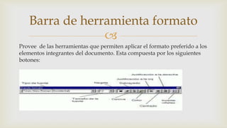 Barra de herramienta formato

Provee de las herramientas que permiten aplicar el formato preferido a los
elementos integrantes del documento. Esta compuesta por los siguientes
botones:

 
