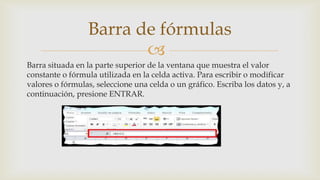 Barra de fórmulas

Barra situada en la parte superior de la ventana que muestra el valor
constante o fórmula utilizada en la celda activa. Para escribir o modificar
valores o fórmulas, seleccione una celda o un gráfico. Escriba los datos y, a
continuación, presione ENTRAR.

 