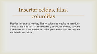 Insertar celdas, filas,

columnas
Pueden insertarse celdas, filas y columnas vacías e introducir
datos en las mismas. Si se mueven y se copian celdas, pueden
insertarse entre las celdas actuales para evitar que se peguen
encima de los datos.

 