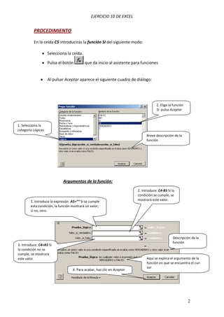 EJERCICIO 10 DE EXCEL
2
PROCEDIMIENTO
En la celda C5 introducirás la función SI del siguiente modo:
Selecciona la celda.
Pulsa el botón que da inicio al asistente para funciones
Al pulsar Aceptar aparece el siguiente cuadro de diálogo:
Argumentos de la función:
2. Elige la función
SI pulsa Aceptar
Breve descripción de la
función
1. Selecciona la
categoría Lógicas
1. Introduce la expresión A5=”” Si se cumple
esta condición, la función mostrará un valor;
si no, otro.
2. Introduce: C4-B5 Si la
condición se cumple, se
mostrará este valor.
3. Introduce: C4+A5 Si
la condición no se
cumple, se mostrará
este valor.
Descripción de la
función
Aquí se explica el argumento de la
función en que se encuentra el cur-
sor
4. Para acabar, haz clic en Aceptar
 