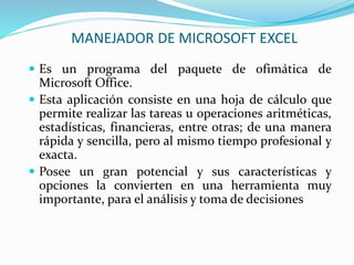  Es un programa del paquete de ofimática de
Microsoft Office.
 Esta aplicación consiste en una hoja de cálculo que
permite realizar las tareas u operaciones aritméticas,
estadísticas, financieras, entre otras; de una manera
rápida y sencilla, pero al mismo tiempo profesional y
exacta.
 Posee un gran potencial y sus características y
opciones la convierten en una herramienta muy
importante, para el análisis y toma de decisiones
MANEJADOR DE MICROSOFT EXCEL
 