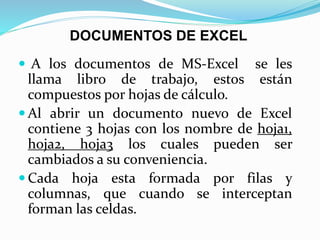  A los documentos de MS-Excel se les
llama libro de trabajo, estos están
compuestos por hojas de cálculo.
 Al abrir un documento nuevo de Excel
contiene 3 hojas con los nombre de hoja1,
hoja2, hoja3 los cuales pueden ser
cambiados a su conveniencia.
 Cada hoja esta formada por filas y
columnas, que cuando se interceptan
forman las celdas.
DOCUMENTOS DE EXCEL
 