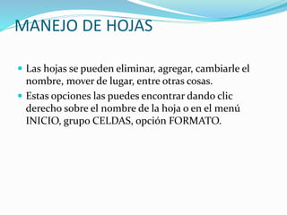 MANEJO DE HOJAS
 Las hojas se pueden eliminar, agregar, cambiarle el
nombre, mover de lugar, entre otras cosas.
 Estas opciones las puedes encontrar dando clic
derecho sobre el nombre de la hoja o en el menú
INICIO, grupo CELDAS, opción FORMATO.
 