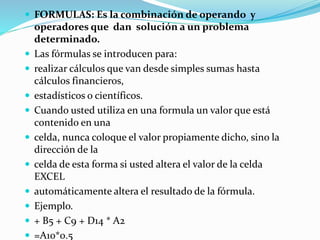  FORMULAS: Es la combinación de operando y
operadores que dan solución a un problema
determinado.
 Las fórmulas se introducen para:
 realizar cálculos que van desde simples sumas hasta
cálculos financieros,
 estadísticos o científicos.
 Cuando usted utiliza en una formula un valor que está
contenido en una
 celda, nunca coloque el valor propiamente dicho, sino la
dirección de la
 celda de esta forma si usted altera el valor de la celda
EXCEL
 automáticamente altera el resultado de la fórmula.
 Ejemplo.
 + B5 + C9 + D14 * A2
 =A10*0.5
 