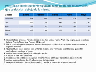 Practica de Excel: Escribir la siguiente tabla utilizando los formatos
que se detallan debajo de la misma.
Gastos Enero Febrero Marzo Abril Mayo
Electricidad 2518 1889 2835 2126 1823
Gas 850 638 640 480 411
Agua 700 525 800 600 514
Basuras 400 300 500 375 321
Total
1. Copiar la tabla anterior. Para los títulos de las filas utilizar Fuente Arial 16 y negrita, para el resto de
la tabla Fuente Times New Roman 12 Normal.
2. Hacer que los importes tengan un formato de número con dos cifras decimales y que muestren el
signo de moneda.
3. Que los títulos estén escritos con un fondo de color azul y letras de color blanco y que estén
centrados en medio de la celda.
4. Aplicar un contorno (borde) a la tabla color verde
5. Calcular el total para cada mes
6. Seleccionar las celdas que tengan un importe inferior a 500.00 y aplicarle un color de fondo
7. Aplicar una orientación de 45º a los nombre de los meses.
8. Agregar al final una columna de promedio y calcular el promedio de gastos mensual
 