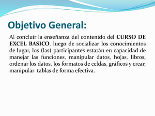 Objetivo General:
Al concluir la enseñanza del contenido del CURSO DE
EXCEL BASICO, luego de socializar los conocimientos
de lugar, los (las) participantes estarán en capacidad de
manejar las funciones, manipular datos, hojas, libros,
ordenar los datos, los formatos de celdas, gráficos y crear,
manipular tablas de forma efectiva.
 