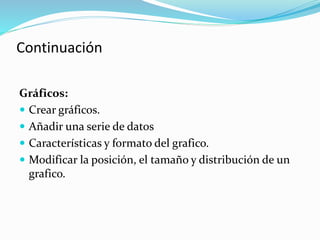 Gráficos:
 Crear gráficos.
 Añadir una serie de datos
 Características y formato del grafico.
 Modificar la posición, el tamaño y distribución de un
grafico.
Continuación
 