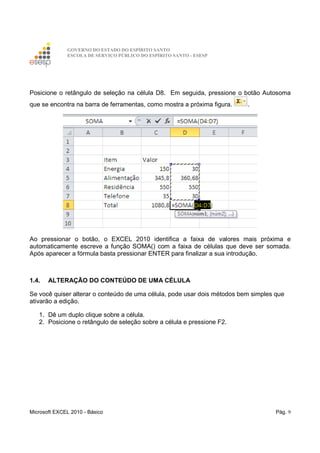 GOVERNO DO ESTADO DO ESPÍRITO SANTO
ESCOLA DE SERVIÇO PÚBLICO DO ESPÍRITO SANTO - ESESP
Microsoft EXCEL 2010 - Básico Pág. 9
Posicione o retângulo de seleção na célula D8. Em seguida, pressione o botão Autosoma
que se encontra na barra de ferramentas, como mostra a próxima figura. .
Ao pressionar o botão, o EXCEL 2010 identifica a faixa de valores mais próxima e
automaticamente escreve a função SOMA() com a faixa de células que deve ser somada.
Após aparecer a fórmula basta pressionar ENTER para finalizar a sua introdução.
1.4. ALTERAÇÃO DO CONTEÚDO DE UMA CÉLULA
Se você quiser alterar o conteúdo de uma célula, pode usar dois métodos bem simples que
ativarão a edição.
1. Dê um duplo clique sobre a célula.
2. Posicione o retângulo de seleção sobre a célula e pressione F2.
 