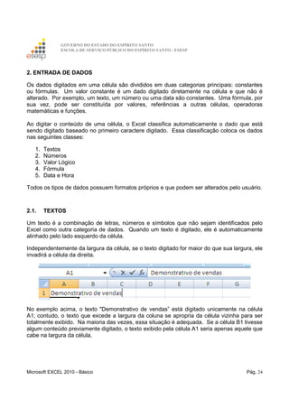 GOVERNO DO ESTADO DO ESPÍRITO SANTO
ESCOLA DE SERVIÇO PÚBLICO DO ESPÍRITO SANTO - ESESP
Microsoft EXCEL 2010 - Básico Pág. 24
2. ENTRADA DE DADOS
Os dados digitados em uma célula são divididos em duas categorias principais: constantes
ou fórmulas. Um valor constante é um dado digitado diretamente na célula e que não é
alterado. Por exemplo, um texto, um número ou uma data são constantes. Uma fórmula, por
sua vez, pode ser constituída por valores, referências a outras células, operadoras
matemáticas e funções.
Ao digitar o conteúdo de uma célula, o Excel classifica automaticamente o dado que está
sendo digitado baseado no primeiro caractere digitado. Essa classificação coloca os dados
nas seguintes classes:
1. Textos
2. Números
3. Valor Lógico
4. Fórmula
5. Data e Hora
Todos os tipos de dados possuem formatos próprios e que podem ser alterados pelo usuário.
2.1. TEXTOS
Um texto é a combinação de letras, números e símbolos que não sejam identificados pelo
Excel como outra categoria de dados. Quando um texto é digitado, ele é automaticamente
alinhado pelo lado esquerdo da célula.
Independentemente da largura da célula, se o texto digitado for maior do que sua largura, ele
invadirá a célula da direita.
No exemplo acima, o texto "Demonstrativo de vendas” está digitado unicamente na célula
A1; contudo, o texto que excede a largura da coluna se apropria da célula vizinha para ser
totalmente exibido. Na maioria das vezes, essa situação é adequada. Se a célula B1 tivesse
algum conteúdo previamente digitado, o texto exibido pela célula A1 seria apenas aquele que
cabe na largura da célula.
 