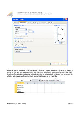 GOVERNO DO ESTADO DO ESPÍRITO SANTO
ESCOLA DE SERVIÇO PÚBLICO DO ESPÍRITO SANTO - ESESP
Microsoft EXCEL 2010 - Básico Pág. 27
Observe que a altura de todas as células da linha 1 foram alteradas. Apesar de terem a
altura modificada, as demais células não possuem o recurso de ajuste automático de texto.
Qualquer formatação usada será aplicada sempre na célula atual, a não ser que um grupo de
células seja previamente selecionado antes da ativação da formatação.
 