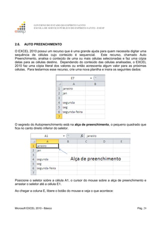 GOVERNO DO ESTADO DO ESPÍRITO SANTO
ESCOLA DE SERVIÇO PÚBLICO DO ESPÍRITO SANTO - ESESP
Microsoft EXCEL 2010 - Básico Pág. 29
2.6. AUTO PREENCHIMENTO
O EXCEL 2010 possui um recurso que é uma grande ajuda para quem necessita digitar uma
sequência de células cujo conteúdo é sequencial. Este recurso, chamado Auto
Preenchimento, analisa o conteúdo de uma ou mais células selecionadas e faz uma cópia
delas para as células destino. Dependendo do conteúdo das células analisadas, o EXCEL
2010 faz uma cópia literal dos valores ou então acrescenta algum valor para as próximas
células. Para testarmos esse recurso, crie uma nova planilha e insira os seguintes dados:
O segredo do Autopreenchimento está na alça de preenchimento, o pequeno quadrado que
fica no canto direito inferior do seletor.
Posicione o seletor sobre a célula A1, o cursor do mouse sobre a alça de preenchimento e
arrastar o seletor até a célula E1.
Ao chegar a coluna E, libere o botão do mouse e veja o que acontece:
 