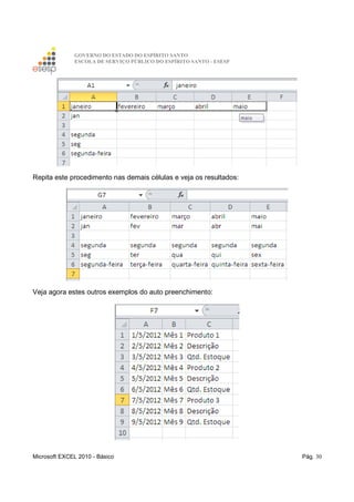 GOVERNO DO ESTADO DO ESPÍRITO SANTO
ESCOLA DE SERVIÇO PÚBLICO DO ESPÍRITO SANTO - ESESP
Microsoft EXCEL 2010 - Básico Pág. 30
Repita este procedimento nas demais células e veja os resultados:
Veja agora estes outros exemplos do auto preenchimento:
 