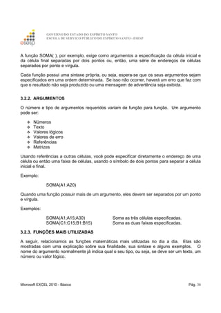 GOVERNO DO ESTADO DO ESPÍRITO SANTO
ESCOLA DE SERVIÇO PÚBLICO DO ESPÍRITO SANTO - ESESP
Microsoft EXCEL 2010 - Básico Pág. 38
A função SOMA( ), por exemplo, exige como argumentos a especificação da célula inicial e
da célula final separadas por dois pontos ou, então, uma série de endereços de células
separados por ponto e vírgula.
Cada função possui uma sintaxe própria, ou seja, espera-se que os seus argumentos sejam
especificados em uma ordem determinada. Se isso não ocorrer, haverá um erro que faz com
que o resultado não seja produzido ou uma mensagem de advertência seja exibida.
3.2.2. ARGUMENTOS
O número e tipo de argumentos requeridos variam de função para função. Um argumento
pode ser:
Números
Texto
Valores lógicos
Valores de erro
Referências
Matrizes
Usando referências a outras células, você pode especificar diretamente o endereço de uma
célula ou então uma faixa de células, usando o símbolo de dois pontos para separar a célula
inicial e final.
Exemplo:
SOMA(A1:A20)
Quando uma função possuir mais de um argumento, eles devem ser separados por um ponto
e vírgula.
Exemplos:
SOMA(A1;A15;A30) Soma as três células especificadas.
SOMA(C1:C15;B1:B15) Soma as duas faixas especificadas.
3.2.3. FUNÇÕES MAIS UTILIZADAS
A seguir, relacionamos as funções matemáticas mais utilizadas no dia a dia. Elas são
mostradas com uma explicação sobre sua finalidade, sua sintaxe e alguns exemplos. O
nome do argumento normalmente já indica qual o seu tipo, ou seja, se deve ser um texto, um
número ou valor lógico.
 