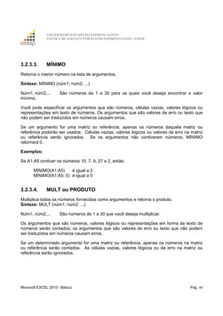GOVERNO DO ESTADO DO ESPÍRITO SANTO
ESCOLA DE SERVIÇO PÚBLICO DO ESPÍRITO SANTO - ESESP
Microsoft EXCEL 2010 - Básico Pág. 40
3.2.3.3. MÍNIMO
Retorna o menor número na lista de argumentos.
Sintaxe: MÍNIMO (núm1; núm2; ...)
Núm1; núm2;... São números de 1 a 30 para os quais você deseja encontrar o valor
mínimo.
Você pode especificar os argumentos que são números, células vazias, valores lógicos ou
representações em texto de números. Os argumentos que são valores de erro ou texto que
não podem ser traduzidos em números causam erros.
Se um argumento for uma matriz ou referência, apenas os números daquela matriz ou
referência poderão ser usados. Células vazias, valores lógicos ou valores de erro na matriz
ou referência serão ignorados. Se os argumentos não contiverem números, MÍNIMO
retornará 0.
Exemplos:
Se A1:A5 contiver os números 10, 7, 9, 27 e 2, então:
MÍNIMO(A1:A5) é igual a 2
MÍNIMO(A1:A5; 0) é igual a 0
3.2.3.4. MULT ou PRODUTO
Multiplica todos os números fornecidos como argumentos e retorna o produto.
Sintaxe: MULT (núm1; núm2; ...)
Núm1, núm2,... São números de 1 a 30 que você deseja multiplicar.
Os argumentos que são números, valores lógicos ou representações em forma de texto de
números serão contados; os argumentos que são valores de erro ou texto que não podem
ser traduzidos em números causam erros.
Se um determinado argumento for uma matriz ou referência, apenas os números na matriz
ou referência serão contados. As células vazias, valores lógicos ou de erro na matriz ou
referência serão ignorados.
 
