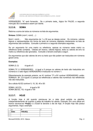 GOVERNO DO ESTADO DO ESPÍRITO SANTO
ESCOLA DE SERVIÇO PÚBLICO DO ESPÍRITO SANTO - ESESP
Microsoft EXCEL 2010 - Básico Pág. 43
VERDADEIRO, "A" será fornecido. Se o primeiro teste_ lógico for FALSO, a segunda
instrução SE é avaliada e assim por diante.
3.2.3.6. SOMA
Retorna a soma de todos os números na lista de argumentos.
Sintaxe: SOMA (núm1; núm2, ...)
Núm1, núm2,... São argumentos de 1 a 30 que se deseja somar. Os números, valores
lógicos e representações em forma de texto de números digitados diretamente na lista de
argumentos são contados. Consulte o primeiro e o segundo exemplos seguintes.
Se um argumento for uma matriz ou referência, apenas os números nesta matriz ou
referência serão contados. Células em branco, valores lógicos, texto ou valores de erro na
matriz ou referência são ignorados. Consulte o terceiro exemplo a seguir.
Os argumentos que são valores de erro ou texto que não podem ser traduzidos em números
geram erros.
Exemplos:
SOMA (3; 2) é igual a 5
SOMA ("3"; 2; VERDADEIRO) é igual a 6 porque os valores de texto são traduzidos em
números e o valor lógico VERDADEIRO é traduzido no número 1.
Diferentemente do exemplo anterior, se A1 contiver "3" e B1 contiver VERDADEIRO, então:
SOMA(A1, B1, 2) é igual a 2 porque as referências a valores não numéricos nas referências
não são traduzidas.
Se a célula A2:E2 contiver 5, 15, 30, 40 e 50:
SOMA ( A2:C2) é igual a 50
SOMA (B2:E2, 15) é igual a 150
3.2.3.7. HOJE
A função hoje é útil quando precisa-se ter a data atual exibida na planilha,
independentemente de quando a pasta de trabalho for aberta. Exemplo: Em uma célula em
branco escreve-se =hoje() e o Excel te devolve o dia de hoje. A função hoje não possui
argumentos. Veja o exemplo
A B C
1 Data =HOJE()
2
3
 