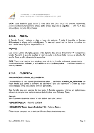 GOVERNO DO ESTADO DO ESPÍRITO SANTO
ESCOLA DE SERVIÇO PÚBLICO DO ESPÍRITO SANTO - ESESP
Microsoft EXCEL 2010 - Básico Pág. 44
DICA: Você também pode inserir a data atual em uma célula ou fórmula, facilmente,
pressionando simultaneamente a tecla ctrl e a tecla de ponto-e-vírgula ( ; ) – ctrl + ;. A data
é inserida no formato dd/mm/aaaa.
3.2.3.8. AGORA
A função Agora( ) retorna a data e hora do sistema. A data é inserida no formato
dd/mm/aaaa e a hora no formato hh:mm. Por exemplo, para inserir a data e hora atual em
uma célula, basta digitar a seguinte fórmula:
=Agora( )
Mas porque utilizar a função Agora( ) e não digitar a data e hora diretamente? A vantagem da
função Agora( ) é que ela atualiza o valor da data e da hora, toda vez que a planilha for
aberta. Essa função não possui argumentos.
DICA: Você pode inserir a hora atual em uma célula ou fórmula, facilmente, pressionando
simultaneamente a tecla ctrl, a tecla shift e a tecla de dois-pontos ( : ). A hora é inserida no
formato hh:mm.
3.2.3.9. ESQUERDA
=esquerda(texto,número_de_caracteres)
Uma referência à uma célula que contenha texto. O parâmetro número_de_caracteres um
valor inteiro que define o número de caracteres que será retornado a partir do início
(esquerda) da string passada no primeiro parâmetro.
Esta função atua em valores do tipo texto. A função esquerda, retorna um determinado
número de caracteres a partir da esquerda (início) de uma String de Texto.
Exemplo:
Se na célula B2 tivermos o texto "Curso Básico de Excel", então:
=ESQUERDA(B2;7) – Retorna Curso B
=ESQUERDA(“Todos devem Participar”;6) – Retorna Todos
Observe que o espaço em branco também conta como um caractere.
 