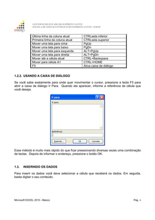 GOVERNO DO ESTADO DO ESPÍRITO SANTO
ESCOLA DE SERVIÇO PÚBLICO DO ESPÍRITO SANTO - ESESP
Microsoft EXCEL 2010 - Básico Pág. 4
Última linha da coluna atual CTRLseta inferior
Primeira linha da coluna atual CTRLseta superior
Mover uma tela para cima PgUp
Mover uma tela para baixo PgDn
Mover uma tela para esquerda ALT+PgUp
Mover uma tela para direita ALT+PgDn
Mover até a célula atual CTRL+Backspace
Mover para célula A1 CTRL+HOME
F5 Ativa caixa de diálogo
1.2.2. USANDO A CAIXA DE DIÁLOGO
Se você sabe exatamente para onde quer movimentar o cursor, pressione a tecla F5 para
abrir a caixa de diálogo Ir Para. Quando ela aparecer, informe a referência da célula que
você deseja.
Esse método é muito mais rápido do que ficar pressionando diversas vezes uma combinação
de teclas. Depois de informar o endereço, pressione o botão OK.
1.3. INSERINDO OS DADOS
Para inserir os dados você deve selecionar a célula que receberá os dados. Em seguida,
basta digitar o seu conteúdo.
 