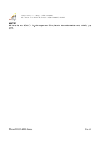GOVERNO DO ESTADO DO ESPÍRITO SANTO
ESCOLA DE SERVIÇO PÚBLICO DO ESPÍRITO SANTO - ESESP
Microsoft EXCEL 2010 - Básico Pág. 49
#DIV/0!
O valor de erro #DIV/0! Significa que uma fórmula está tentando efetuar uma divisão por
zero.
 