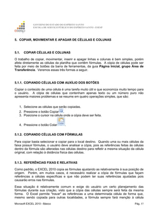 GOVERNO DO ESTADO DO ESPÍRITO SANTO
ESCOLA DE SERVIÇO PÚBLICO DO ESPÍRITO SANTO - ESESP
Microsoft EXCEL 2010 - Básico Pág. 57
5. COPIAR, MOVIMENTAR E APAGAR DE CÉLULAS E COLUNAS
5.1. COPIAR CÉLULAS E COLUNAS
O trabalho de copiar, movimentar, inserir e apagar linhas e colunas é bem simples, porém
afeta diretamente as células da planilha que contêm fórmulas. A cópia de células pode ser
feita por meio de botões da barra de ferramentas, da guia Página Inicial, grupo Área de
Transferência. Veremos essas três formas a seguir.
5.1.1. COPIANDO CÉLULAS COM AUXÍLIO DOS BOTÕES
Copiar o conteúdo de uma célula é uma tarefa muito útil e que economiza muito tempo para
o usuário. A cópia de células que contenham apenas texto ou um número puro não
apresenta maiores problemas e se resume em quatro operações simples, que são:
1. Selecione as células que serão copiadas.
2. Pressione o botão Copiar .
3. Posicione o cursor na célula onde a cópia deve ser feita.
4. Pressione o botão Colar .
5.1.2. COPIANDO CÉLULAS COM FÓRMULAS
Para copiar basta selecionar e copiar para o local destino. Quando uma ou mais células da
faixa possuir fórmulas, o usuário deve analisar a cópia, pois as referências feitas às células
dentro da fórmula são alteradas nas células destino para refletir a mesma situação da célula
original, com relação à distância física das células.
5.1.3. REFERÊNCIAS FIXAS E RELATIVAS
Como padrão, o EXCEL 2010 copia as fórmulas ajustando as relativamente à sua posição de
origem. Porém, em muitos casos, é necessário realizar a cópia de fórmulas que façam
referências a células específicas e que não podem ter suas referências ajustadas pois
causarão erros nas fórmulas.
Essa situação é relativamente comum e exige do usuário um certo planejamento das
fórmulas durante sua criação, visto que a cópia das células sempre será feita da mesma
forma. O Excel permite "travar" as referências a uma determinada célula de forma que,
mesmo sendo copiada para outras localidades, a fórmula sempre fará menção à célula
 