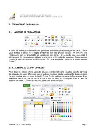 GOVERNO DO ESTADO DO ESPÍRITO SANTO
ESCOLA DE SERVIÇO PÚBLICO DO ESPÍRITO SANTO - ESESP
Microsoft EXCEL 2010 - Básico Pág. 61
6. FORMATAÇÃO DA PLANILHA
6.1. A BARRA DE FORMATAÇÃO
A barra de formatação concentra os principais elementos de formatação do EXCEL 2010.
Seus botões e caixas de seleção dividem-se em três grupos lógicos. O primeiro está
relacionado com a formatação de caracteres em geral. O segundo está associado à
alinhamento do conteúdo das células e o terceiro, a. formatação numérica. Alguns desses
grupos já foram mostrados anteriormente. Só para recapitular, veremos a função desses
botões.
6.1.1. ALTERAÇÃO DA COR DO TEXTO
Além de poder alterar a fonte utilizada, o Excel permite melhorar o visual da planilha por meio
da utilização de cores diferentes para o texto ou fundo da célula. A alteração da cor do texto
de uma célula é feita por meio do botão Cor da Fonte, o último da barra de formatação. Para
selecionar outra cor, dê um clique sobre a seta ao lado do botão para abrir a caixa de
seleção de cores. Quando ela se abrir, selecione a cor desejada.
 