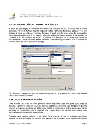 GOVERNO DO ESTADO DO ESPÍRITO SANTO
ESCOLA DE SERVIÇO PÚBLICO DO ESPÍRITO SANTO - ESESP
Microsoft EXCEL 2010 - Básico Pág. 69
6.4. A CAIXA DE DIÁLOGO FORMATAR CÉLULAS
A barra de formatação é a maneira mais rápida de formatar células. Contudo não é a mais
completa. Por meio da Guia Página Inicial, Células, Formatar, Formatar Células, você tem
acesso à caixa de diálogo Formatar Células, a qual permite uma série de formatações
especiais agrupadas em cinco pastas. As mais utilizadas dizem respeito à formatação de
números e ao alinhamento de texto. A maioria dos formatos de números agrupa-se em
subcategorias. Para visualizar esses formatos, selecione alguma célula que contenha um
número antes de ativar a caixa de diálogo.
Escolha uma categoria na lista de seleção Categoria e para aplicar o formato selecionado,
basta pressionar o botão OK.
6.5 CONGELAMENTO DE PAINÉIS
Para manter uma área de uma planilha visível enquanto você rola para outra área da
planilha, é possível bloquear linhas ou colunas específicas em uma área congelando painéis
(painel: uma parte da janela do documento ligada e separada de outras partes por barras
verticais ou horizontais.) ou é possível criar várias áreas de planilha que podem rolar
separadamente entre si dividindo painéis.
Quando você congela painéis, o Microsoft Excel mantém linhas ou colunas específicas
visíveis durante a rolagem na planilha. Por exemplo, se a primeira linha da planilha contiver
 