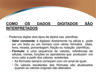 COMO OS DADOS DIGITADOS SÃO
INTERPRETADOS
• Podemos digitar dois tipos de dados nas planilhas:
– Valor constante: é digitado diretamente na célula e pode
ser um texto ou um número com vários formatos (data,
hora, moeda, porcentagem, fração ou notação científica).
– Fórmula: é uma sequência de valores, referências de
células, nomes, funções ou operadores que produzam um
novo valor a partir dos valores existentes.
• As fórmulas sempre começam com um sinal de igual.
• Os valores resultantes das fórmulas são atualizados
quando os valores originais são alterados.
 
