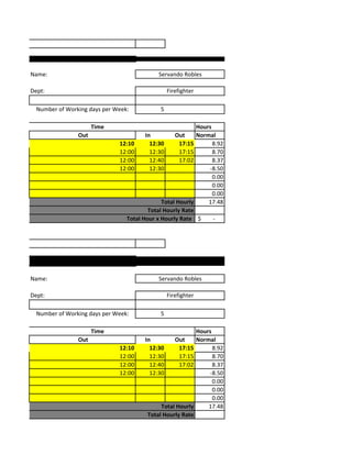 Timesheet



            Name:                                       Servando Robles

            Dept:                                            Firefighter

              Number of Working days per Week:           5

                                  Time                                Hours
                            Out                    In         Out     Normal
                                          12:10      12:30      17:15       8.92
                                          12:00      12:30      17:15       8.70
                                          12:00      12:40      17:02       8.37
                                          12:00      12:30                -8.50
                                                                            0.00
                                                                            0.00
                                                                            0.00
                                                         Total Hourly     17.48
                                                    Total Hourly Rate
                                            Total Hour x Hourly Rate $      -


Timesheet




            Name:                                       Servando Robles

            Dept:                                            Firefighter

              Number of Working days per Week:           5

                                  Time                                Hours
                            Out                    In         Out     Normal
                                          12:10      12:30      17:15       8.92
                                          12:00      12:30      17:15       8.70
                                          12:00      12:40      17:02       8.37
                                          12:00      12:30                -8.50
                                                                            0.00
                                                                            0.00
                                                                            0.00
                                                         Total Hourly     17.48
                                                    Total Hourly Rate
 