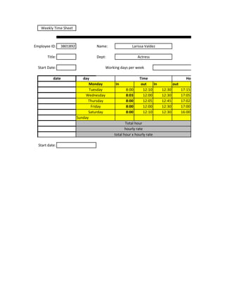 Weekly Time Sheet



Employee ID:    3801892            Name:                  Larissa Valdez

       Title:                      Dept:                     Actress

  Start Date:                              Working days per week

           date              day                              Time                         Hours
                                 Monday         In             out    In           out
                                 Tuesday              8:00      12:10      12:30         17:15
                               Wednesday              8:03      12:00      12:30         17:05
                                Thursday              8:00      12:05      12:45         17:02
                                  Friday              8:00      12:00      12:30         17:00
                                Saturday              8:00      12:10      12:30         16:00
                          Sunday
                                                      Total hour
                                                      hourly rate
                                               total hour x hourly rate

  Start date:
 