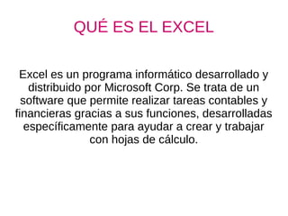 QUÉ ES EL EXCEL
Excel es un programa informático desarrollado y
distribuido por Microsoft Corp. Se trata de un
software que permite realizar tareas contables y
financieras gracias a sus funciones, desarrolladas
específicamente para ayudar a crear y trabajar
con hojas de cálculo.
 