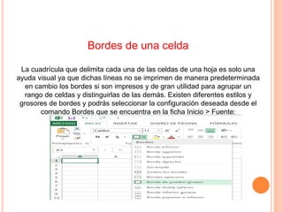 Bordes de una celda
La cuadrícula que delimita cada una de las celdas de una hoja es solo una
ayuda visual ya que dichas líneas no se imprimen de manera predeterminada
en cambio los bordes si son impresos y de gran utilidad para agrupar un
rango de celdas y distinguirlas de las demás. Existen diferentes estilos y
grosores de bordes y podrás seleccionar la configuración deseada desde el
comando Bordes que se encuentra en la ficha Inicio > Fuente:
 