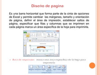 Es una barra horizontal que forma parte de la cinta de opciones
de Excel y permite cambiar las márgenes, tamaño y orientación
de página, definir el área de impresión, establecer saltos de
página, especificar que filas y columnas que se imprimen en
cada página marca un área específica de la hoja para imprimirla.
 