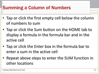 • Tap or click the first empty cell below the column
of numbers to sum
• Tap or click the Sum button on the HOME tab to
display a formula in the formula bar and in the
active cell
• Tap or click the Enter box in the formula bar to
enter a sum in the active cell
• Repeat above steps to enter the SUM function in
other locations
Creating a Worksheet and a Chart 12
Summing a Column of Numbers
 