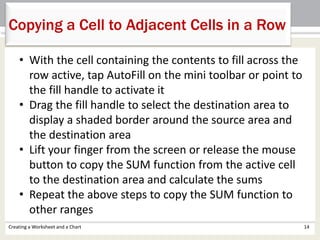 Creating a Worksheet and a Chart 14
Copying a Cell to Adjacent Cells in a Row
• With the cell containing the contents to fill across the
row active, tap AutoFill on the mini toolbar or point to
the fill handle to activate it
• Drag the fill handle to select the destination area to
display a shaded border around the source area and
the destination area
• Lift your finger from the screen or release the mouse
button to copy the SUM function from the active cell
to the destination area and calculate the sums
• Repeat the above steps to copy the SUM function to
other ranges
 