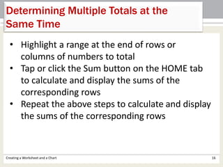 Creating a Worksheet and a Chart 16
Determining Multiple Totals at the
Same Time
• Highlight a range at the end of rows or
columns of numbers to total
• Tap or click the Sum button on the HOME tab
to calculate and display the sums of the
corresponding rows
• Repeat the above steps to calculate and display
the sums of the corresponding rows
 